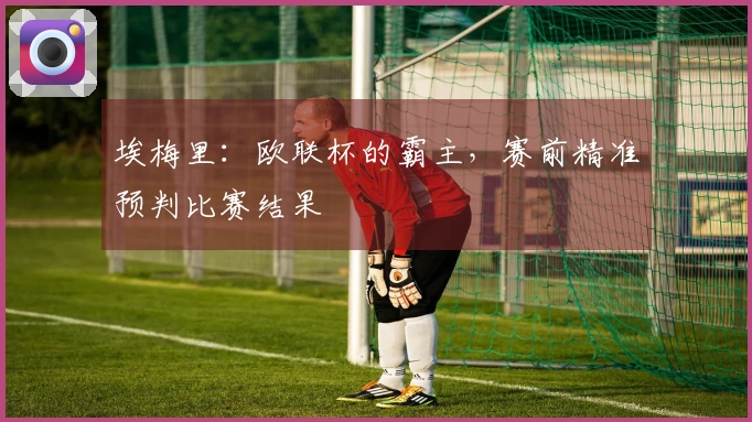 埃梅里：欧联杯的霸主，赛前精准预判比赛结果