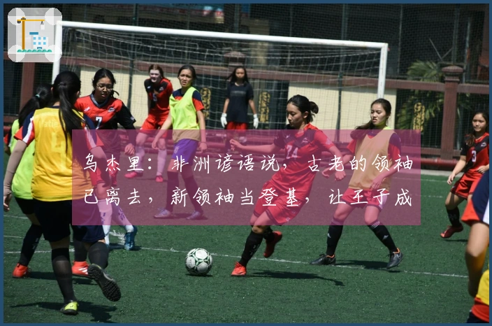 乌杰里：非洲谚语说，古老的领袖已离去，新领袖当登基，让王子成为新的君王