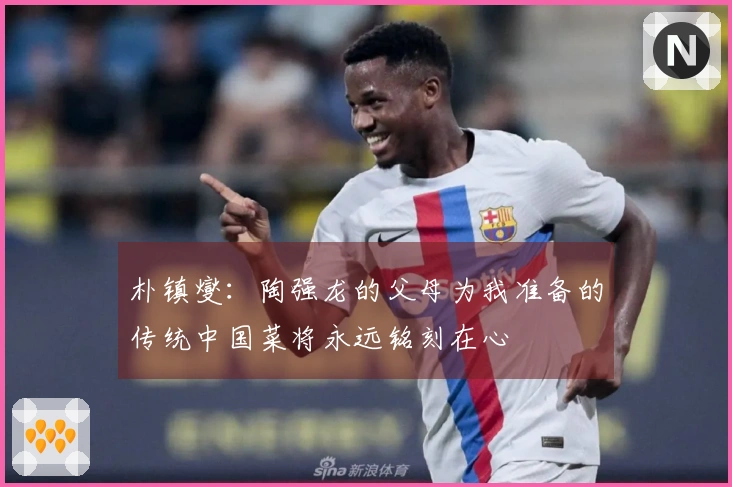 朴镇燮：陶强龙的父母为我准备的传统中国菜将永远铭刻在心