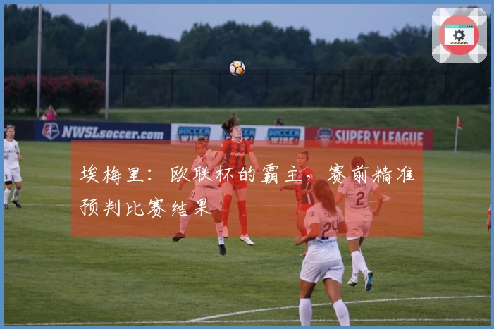 埃梅里：欧联杯的霸主，赛前精准预判比赛结果