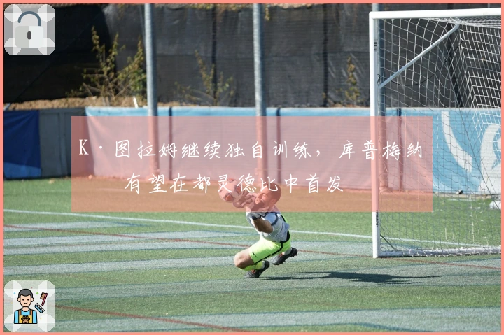 K·图拉姆继续独自训练，库普梅纳斯有望在都灵德比中首发